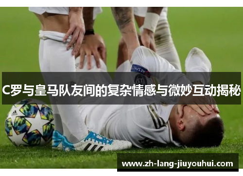 C罗与皇马队友间的复杂情感与微妙互动揭秘