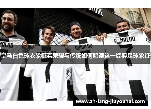 皇马白色球衣象征着荣耀与传统如何解读这一经典足球象征