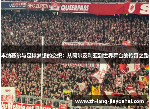 本纳赛尔与足球梦想的交织：从阿尔及利亚到世界舞台的传奇之路