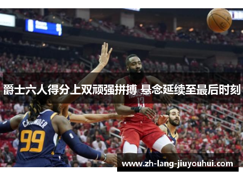 爵士六人得分上双顽强拼搏 悬念延续至最后时刻