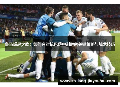 皇马崛起之路：如何在对抗巴萨中制胜的关键策略与战术技巧