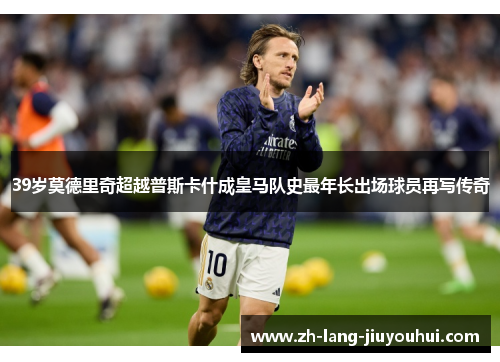 39岁莫德里奇超越普斯卡什成皇马队史最年长出场球员再写传奇