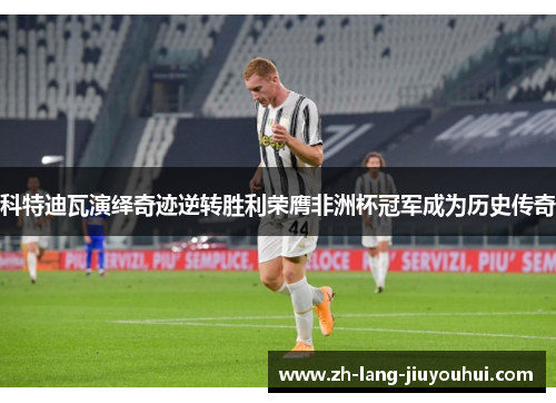 科特迪瓦演绎奇迹逆转胜利荣膺非洲杯冠军成为历史传奇